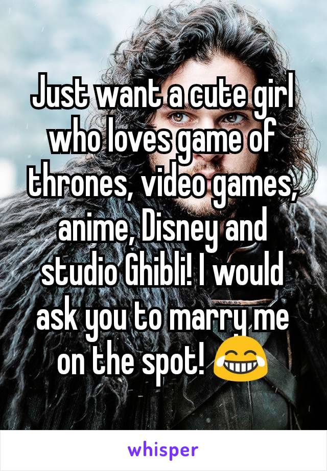 Just want a cute girl who loves game of thrones, video games, anime, Disney and studio Ghibli! I would ask you to marry me on the spot! 😂