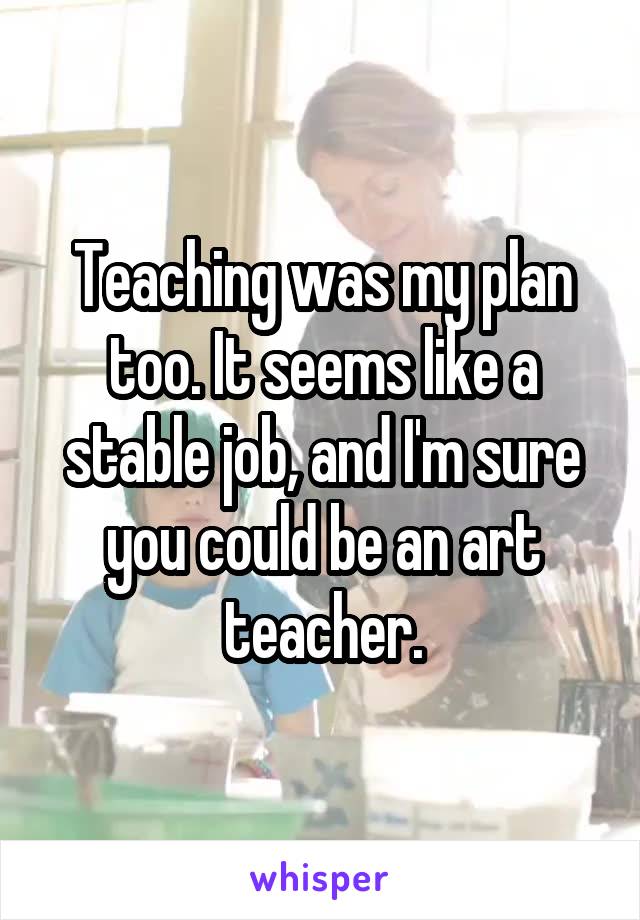 Teaching was my plan too. It seems like a stable job, and I'm sure you could be an art teacher.