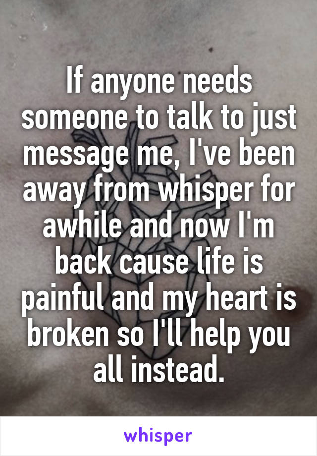 If anyone needs someone to talk to just message me, I've been away from whisper for awhile and now I'm back cause life is painful and my heart is broken so I'll help you all instead.