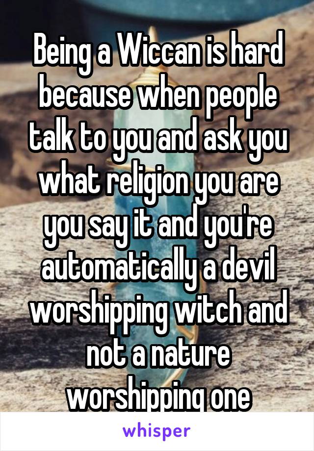 Being a Wiccan is hard because when people talk to you and ask you what religion you are you say it and you're automatically a devil worshipping witch and not a nature worshipping one