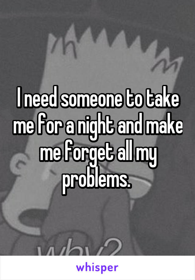 I need someone to take me for a night and make me forget all my problems. 