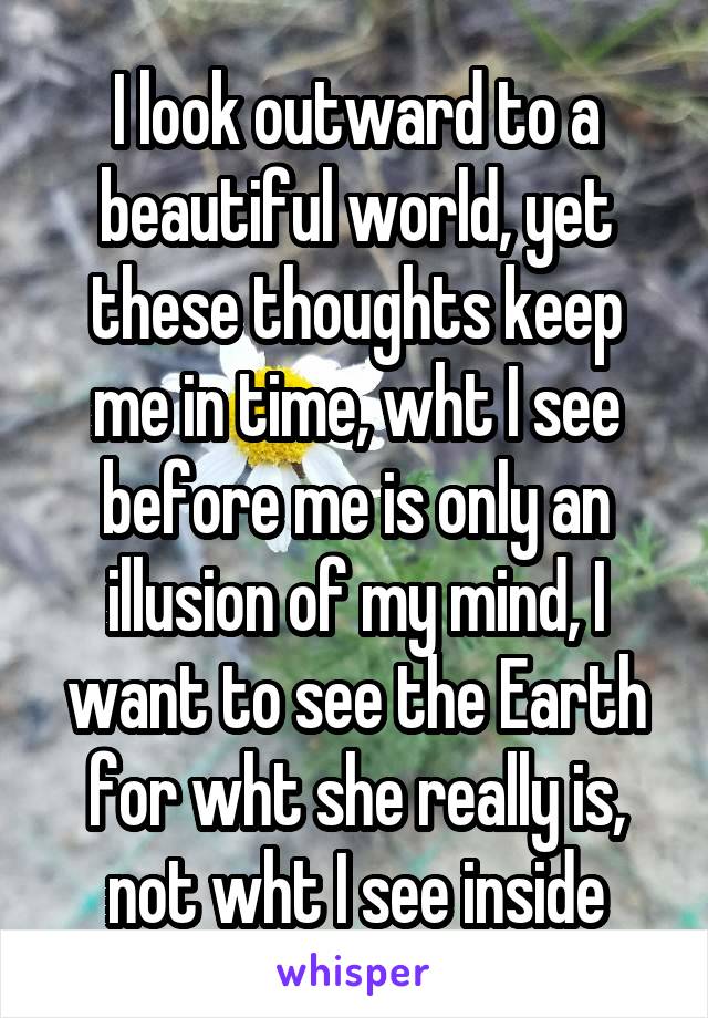 I look outward to a beautiful world, yet these thoughts keep me in time, wht I see before me is only an illusion of my mind, I want to see the Earth for wht she really is, not wht I see inside