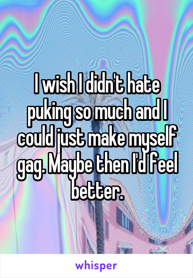 I wish I didn't hate puking so much and I could just make myself gag. Maybe then I'd feel better.