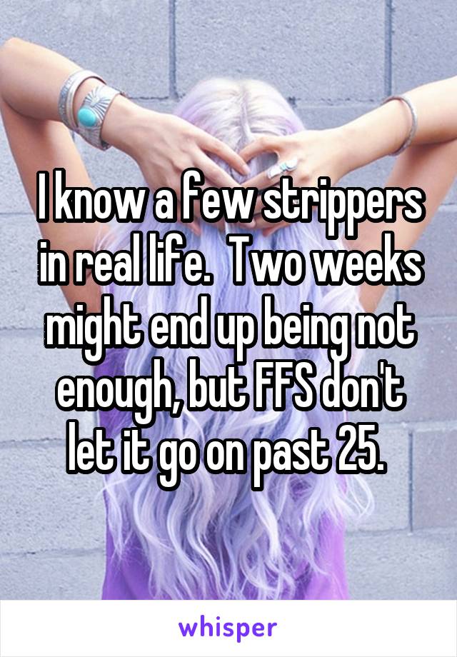 I know a few strippers in real life.  Two weeks might end up being not enough, but FFS don't let it go on past 25. 