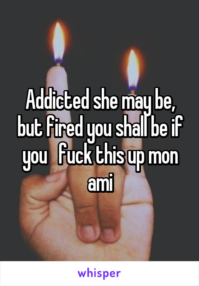 Addicted she may be, but fired you shall be if you   fuck this up mon ami