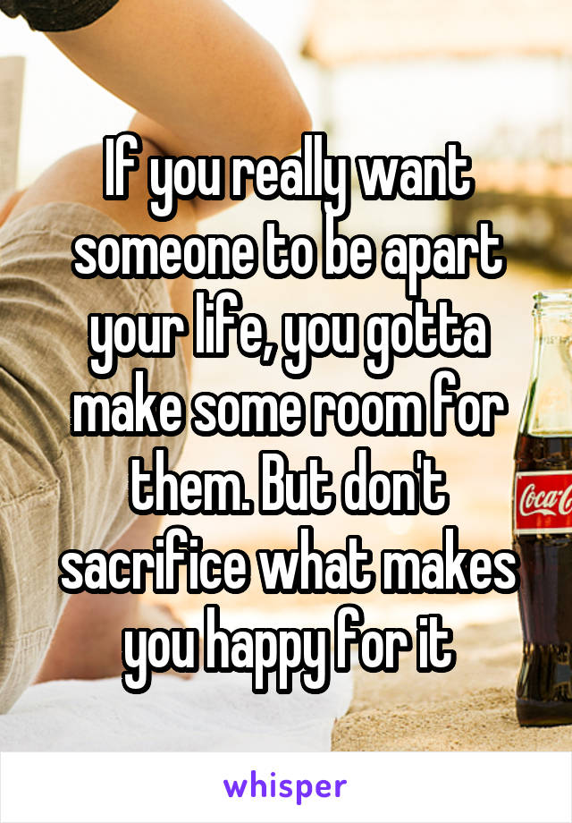 If you really want someone to be apart your life, you gotta make some room for them. But don't sacrifice what makes you happy for it