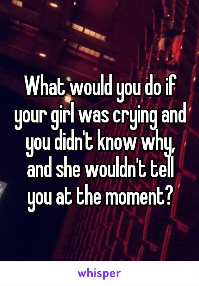 What would you do if your girl was crying and you didn't know why, and she wouldn't tell you at the moment?