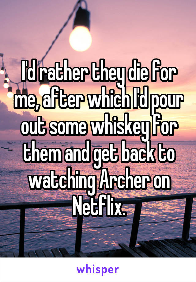 I'd rather they die for me, after which I'd pour out some whiskey for them and get back to watching Archer on Netflix.