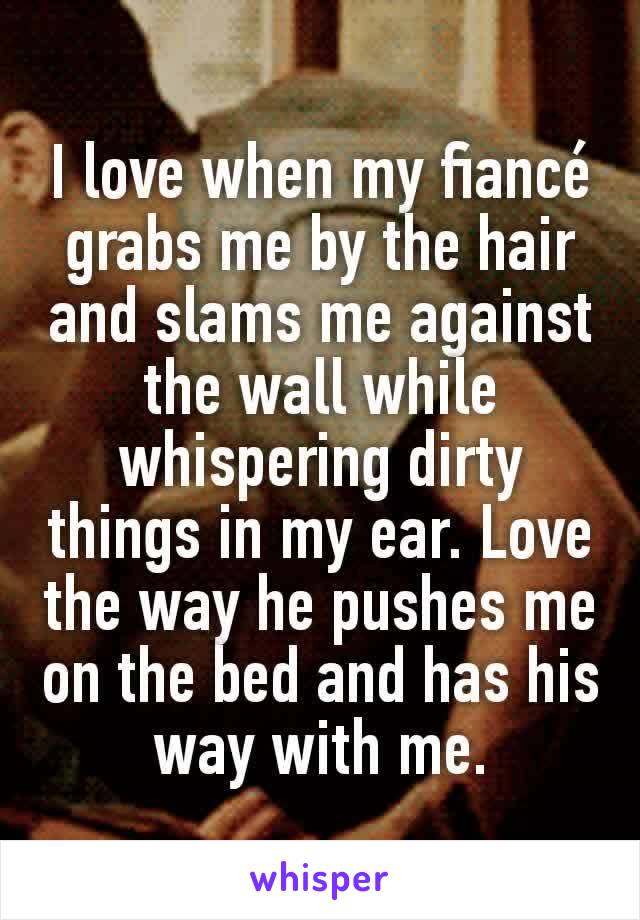 I love when my fiancé grabs me by the hair and slams me against the wall while whispering dirty things in my ear. Love the way he pushes me on the bed and has his way with me.