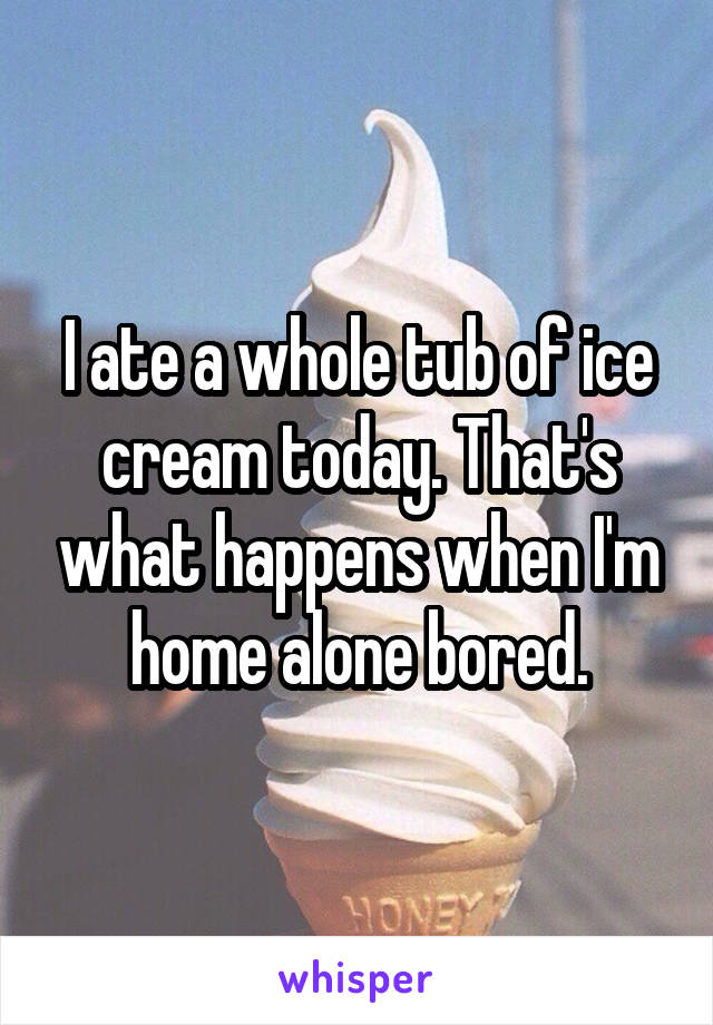 I ate a whole tub of ice cream today. That's what happens when I'm home alone bored.