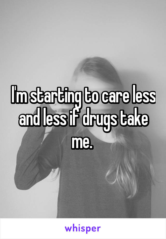 I'm starting to care less and less if drugs take me. 