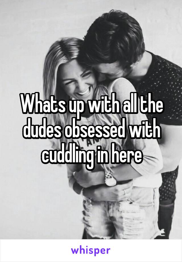 Whats up with all the dudes obsessed with cuddling in here