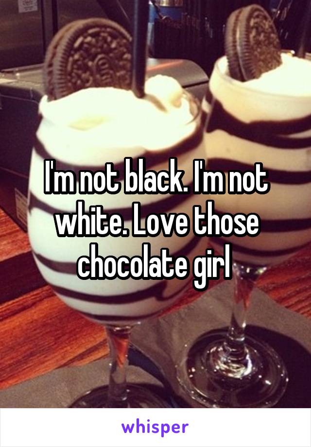 I'm not black. I'm not white. Love those chocolate girl 