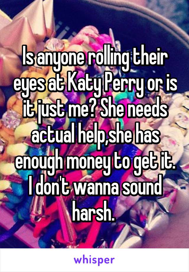 Is anyone rolling their eyes at Katy Perry or is it just me? She needs actual help,she has enough money to get it. I don't wanna sound harsh. 