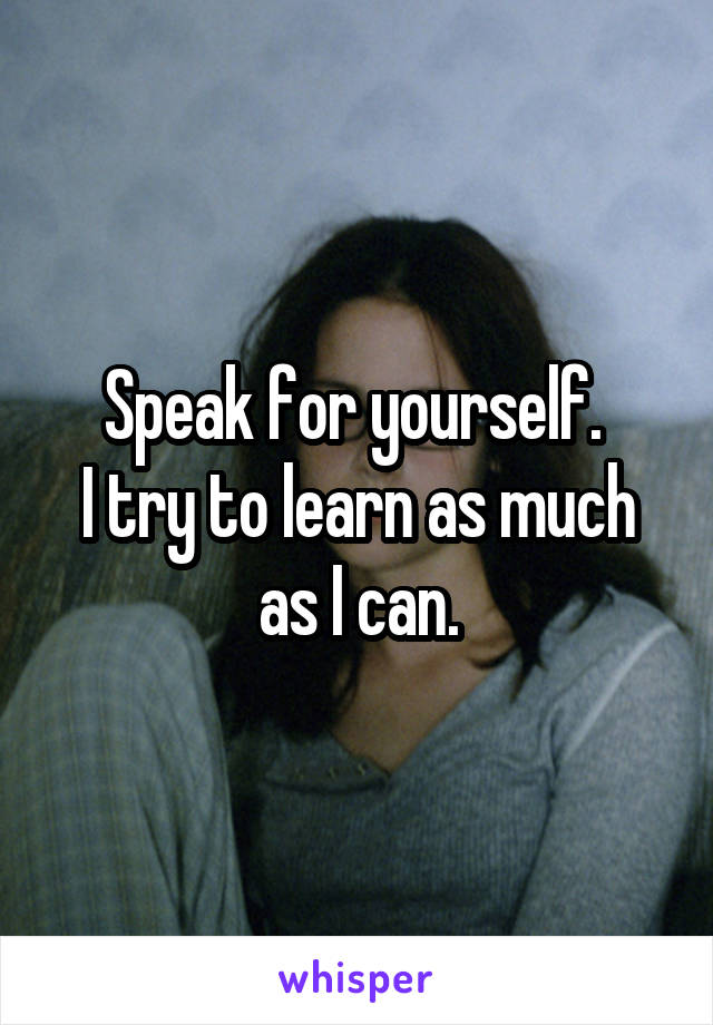 Speak for yourself. 
I try to learn as much as I can.