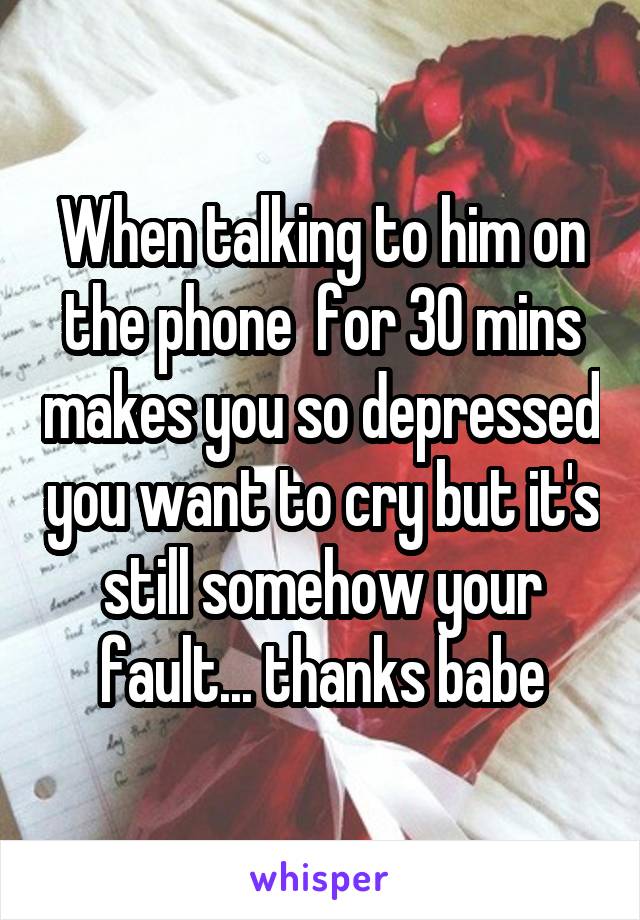 When talking to him on the phone  for 30 mins makes you so depressed you want to cry but it's still somehow your fault... thanks babe