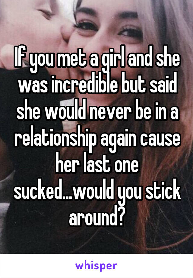 If you met a girl and she was incredible but said she would never be in a relationship again cause her last one sucked...would you stick around?