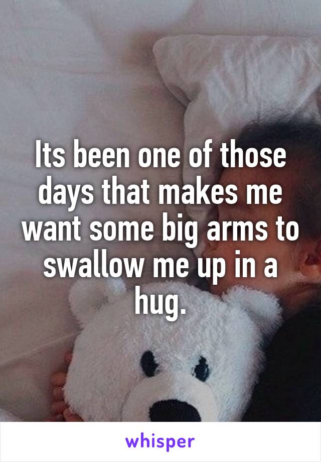 Its been one of those days that makes me want some big arms to swallow me up in a hug.