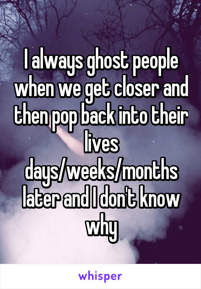 I always ghost people when we get closer and then pop back into their lives days/weeks/months later and I don't know why