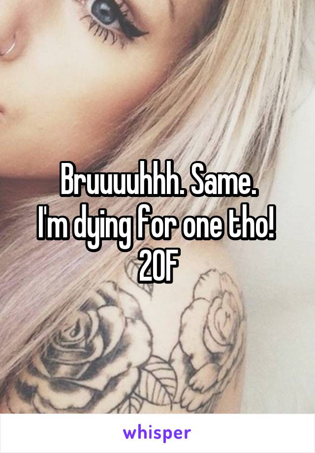 Bruuuuhhh. Same.
I'm dying for one tho! 
20F