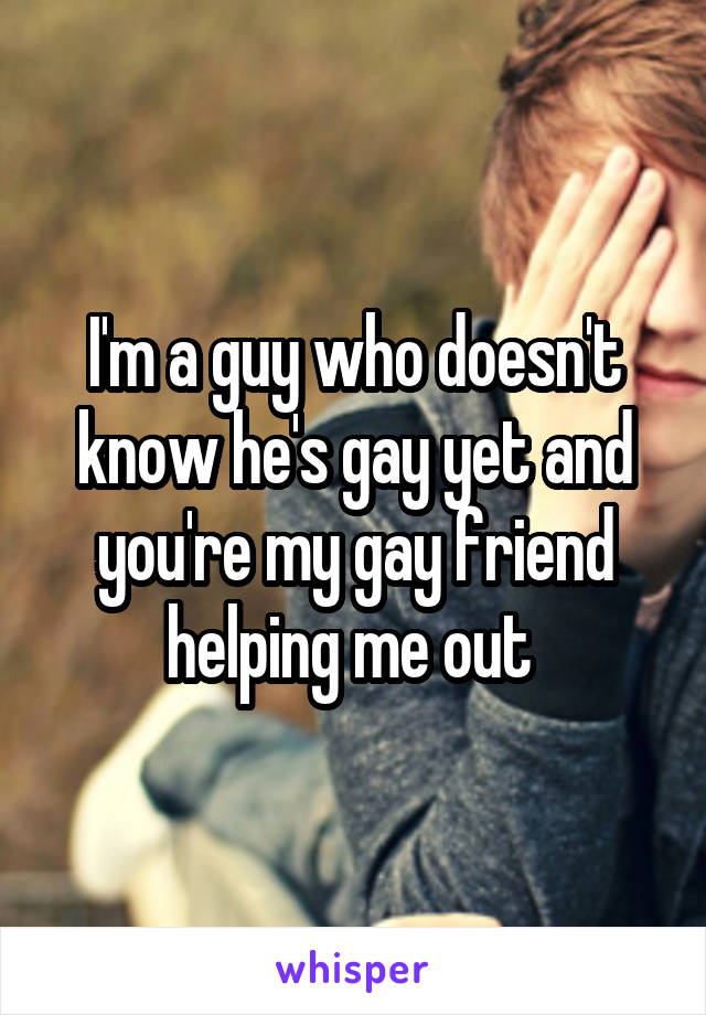 I'm a guy who doesn't know he's gay yet and you're my gay friend helping me out 