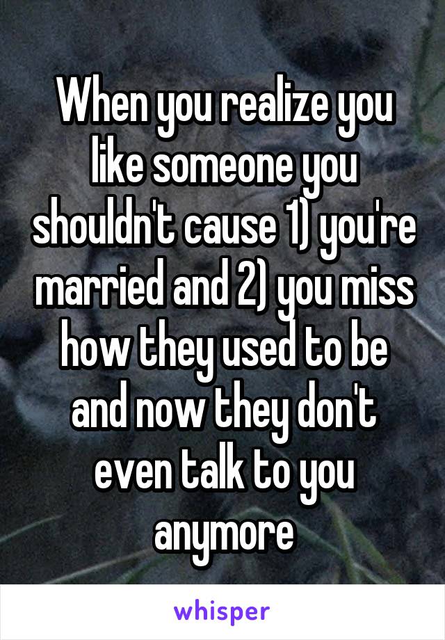 When you realize you like someone you shouldn't cause 1) you're married and 2) you miss how they used to be and now they don't even talk to you anymore