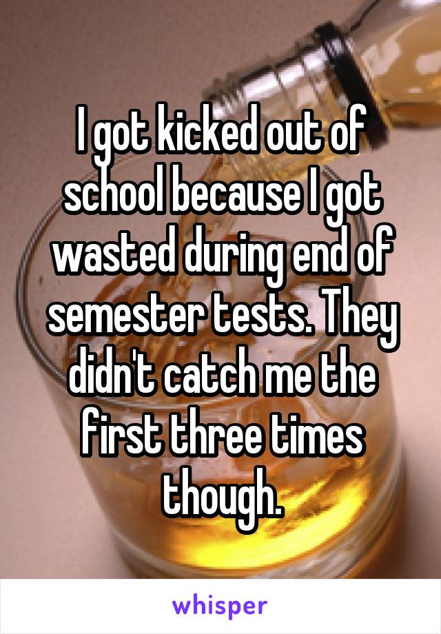 I got kicked out of school because I got wasted during end of semester tests. They didn't catch me the first three times though.