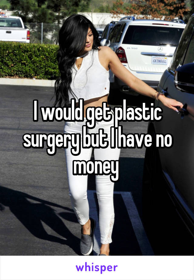 I would get plastic surgery but I have no money 