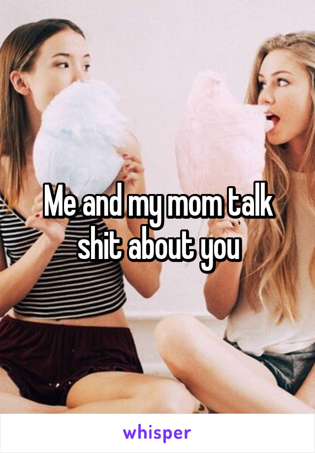 Me and my mom talk shit about you