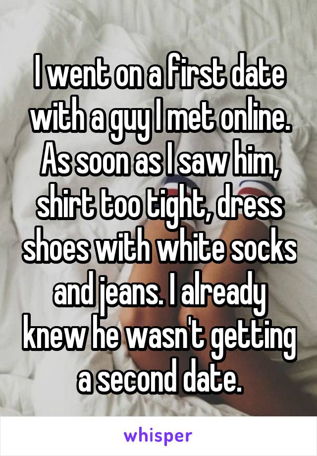 I went on a first date with a guy I met online. As soon as I saw him, shirt too tight, dress shoes with white socks and jeans. I already knew he wasn't getting a second date.