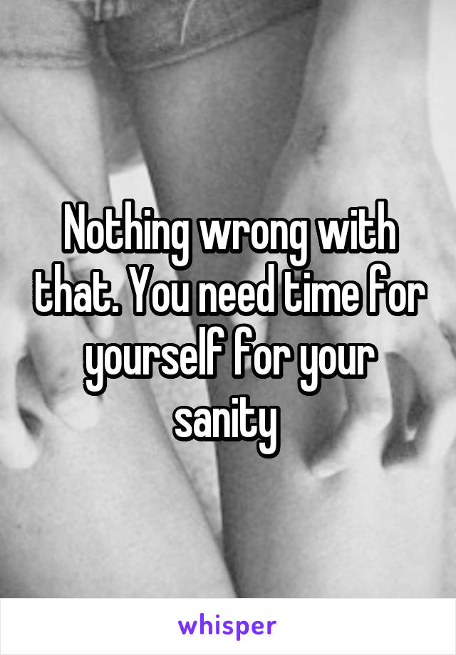 Nothing wrong with that. You need time for yourself for your sanity 