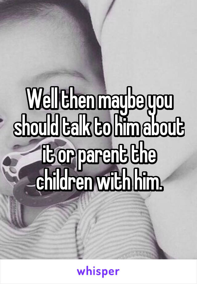 Well then maybe you should talk to him about it or parent the children with him.