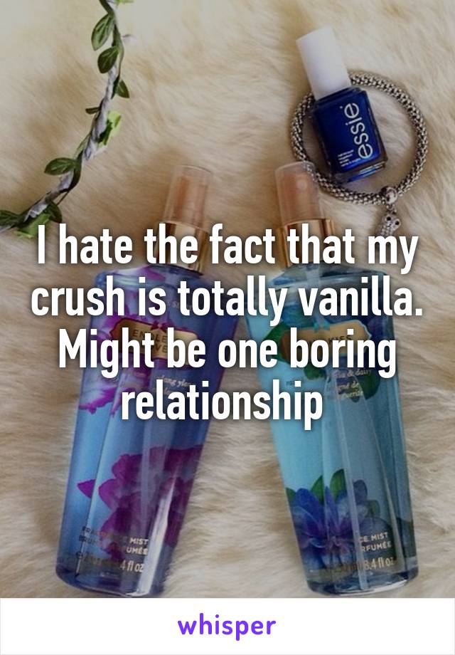 I hate the fact that my crush is totally vanilla. Might be one boring relationship 