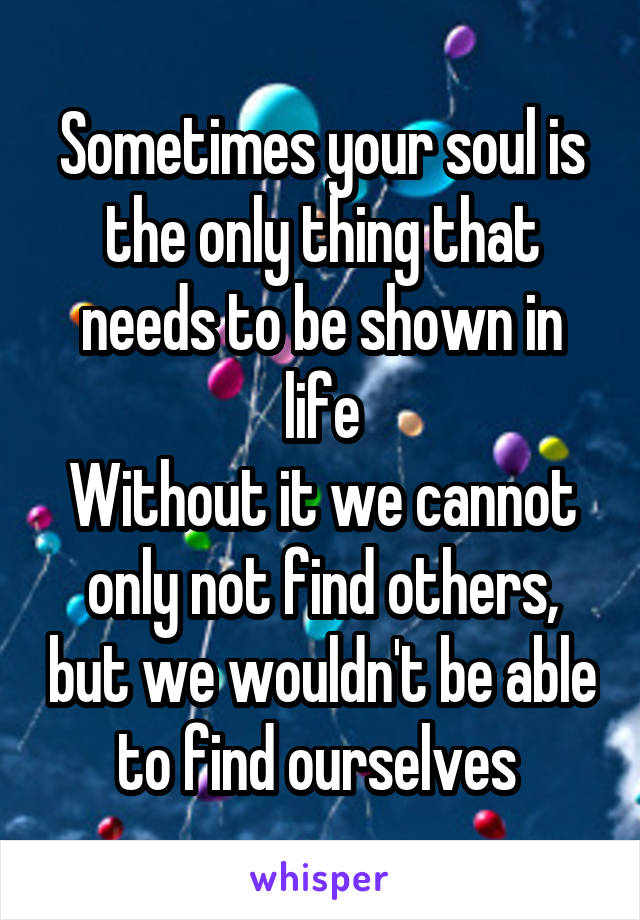 Sometimes your soul is the only thing that needs to be shown in life
Without it we cannot only not find others, but we wouldn't be able to find ourselves 