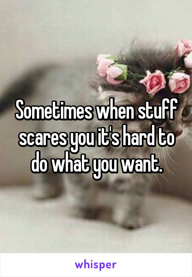 Sometimes when stuff scares you it's hard to do what you want.