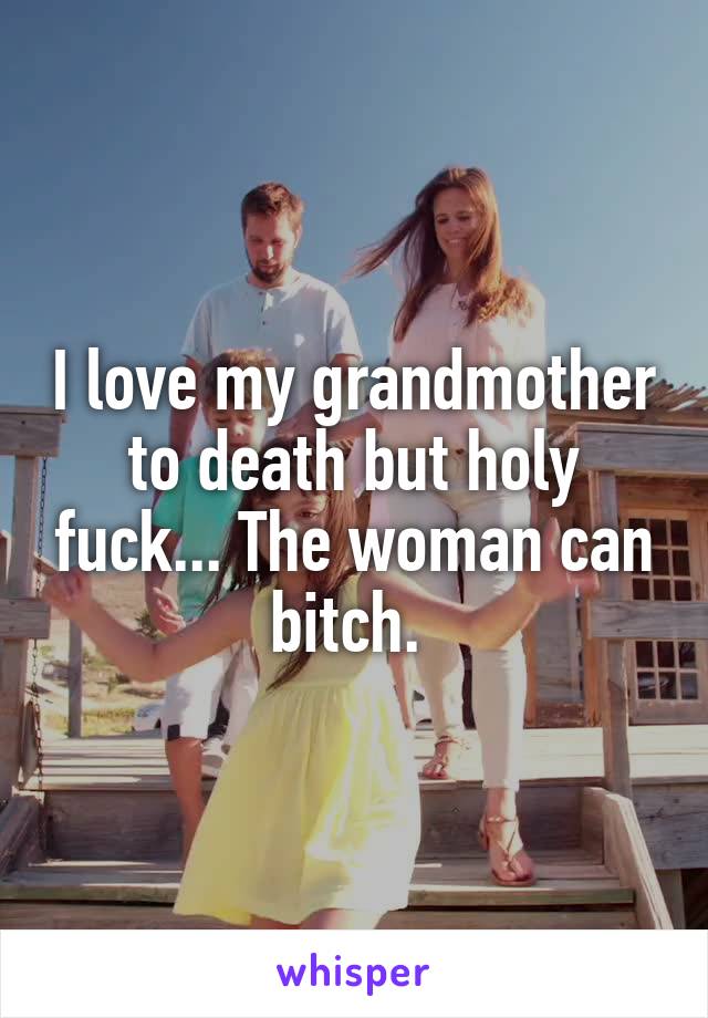 I love my grandmother to death but holy fuck... The woman can bitch. 