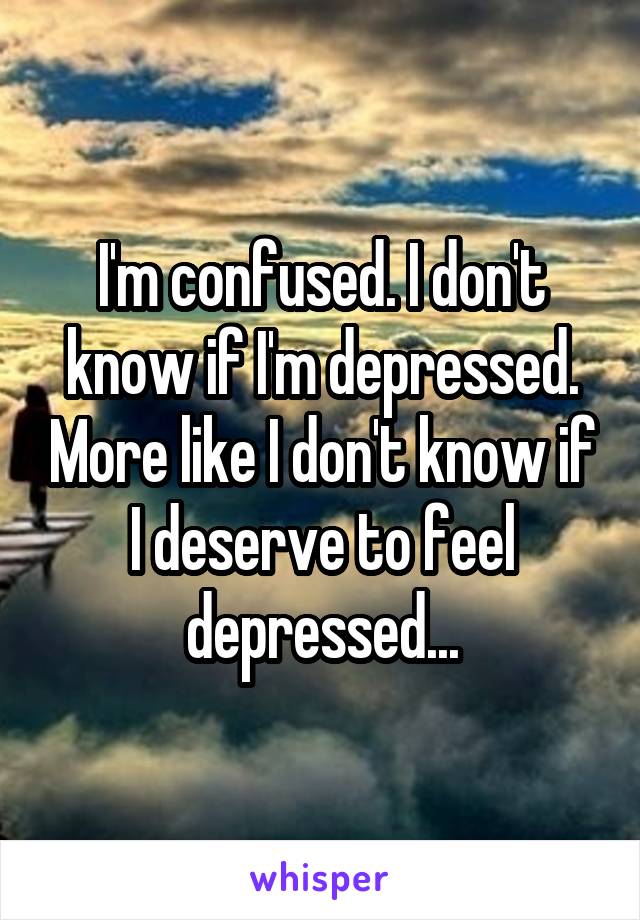 I'm confused. I don't know if I'm depressed. More like I don't know if I deserve to feel depressed...