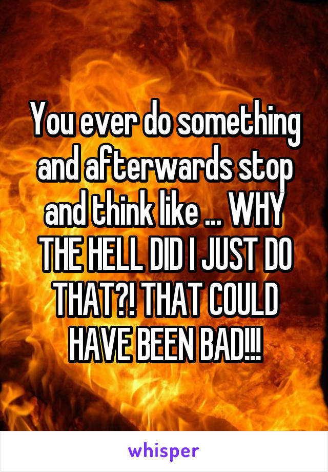 You ever do something and afterwards stop and think like ... WHY THE HELL DID I JUST DO THAT?! THAT COULD HAVE BEEN BAD!!!