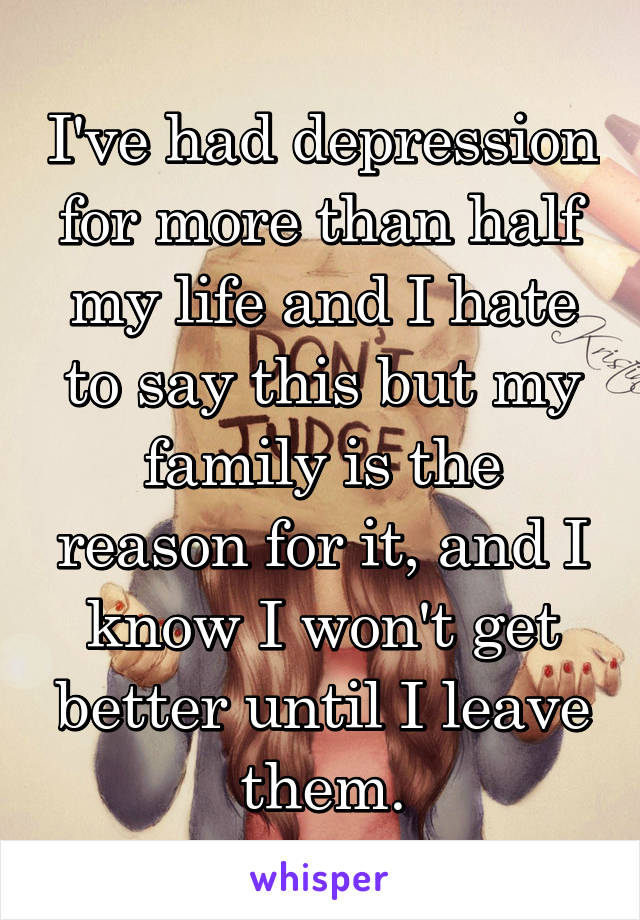 I've had depression for more than half my life and I hate to say this but my family is the reason for it, and I know I won't get better until I leave them.