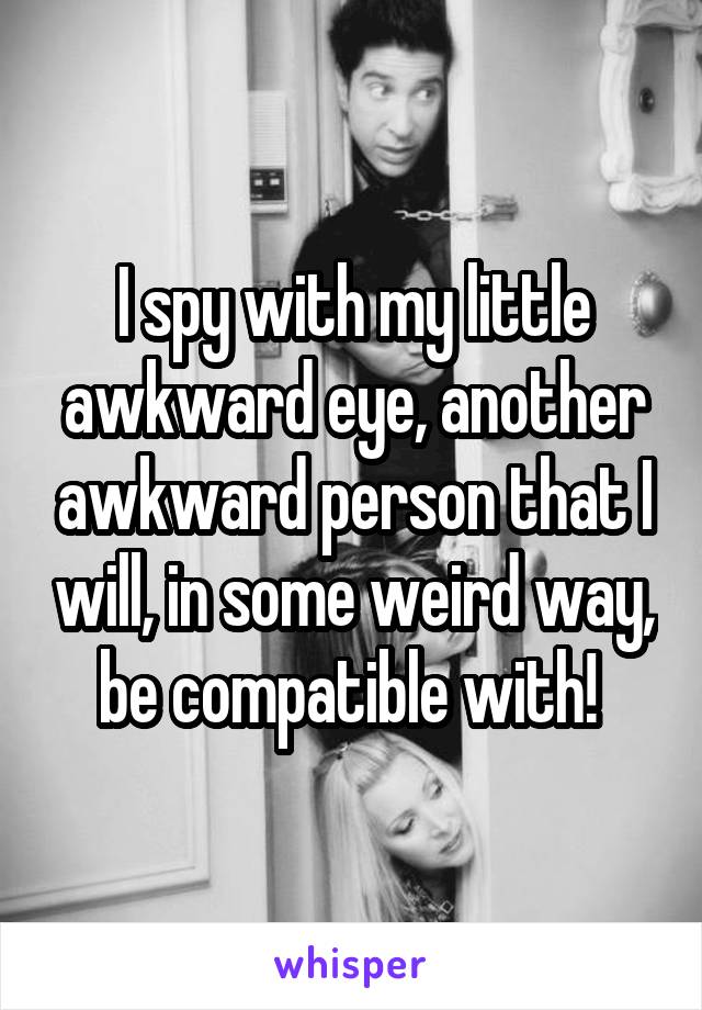 I spy with my little awkward eye, another awkward person that I will, in some weird way, be compatible with! 