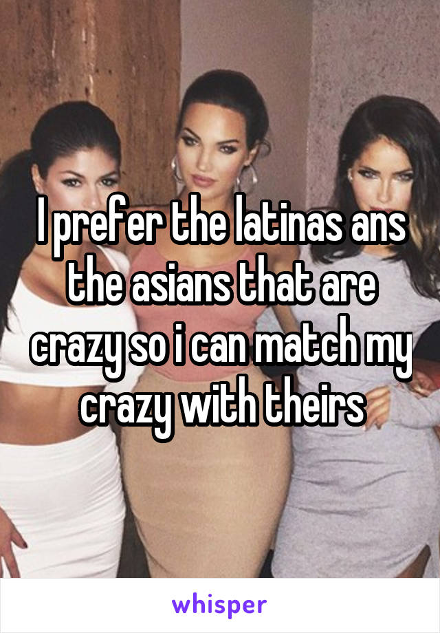 I prefer the latinas ans the asians that are crazy so i can match my crazy with theirs