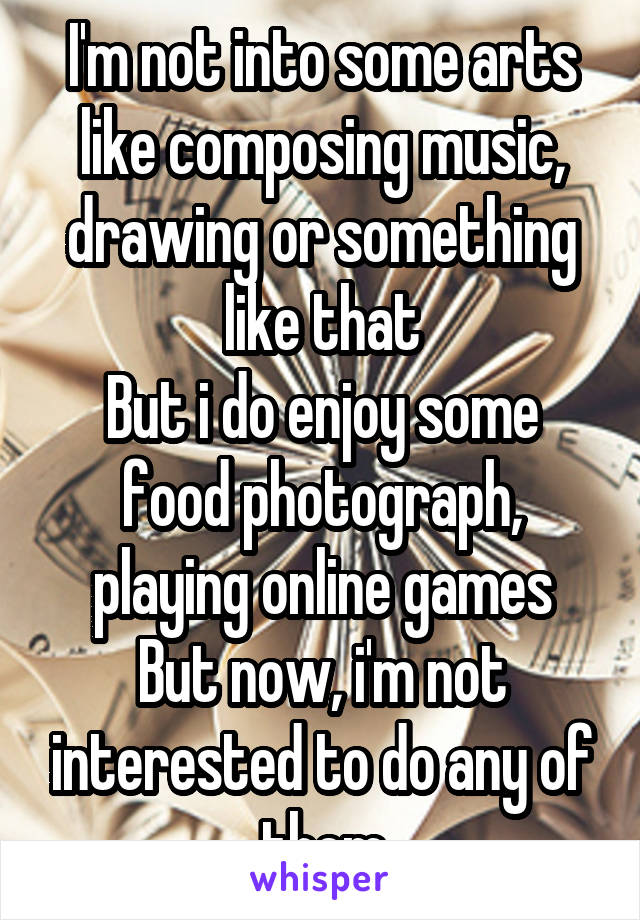 I'm not into some arts like composing music, drawing or something like that
But i do enjoy some food photograph, playing online games
But now, i'm not interested to do any of them