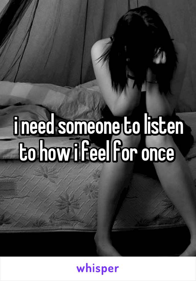 i need someone to listen to how i feel for once 