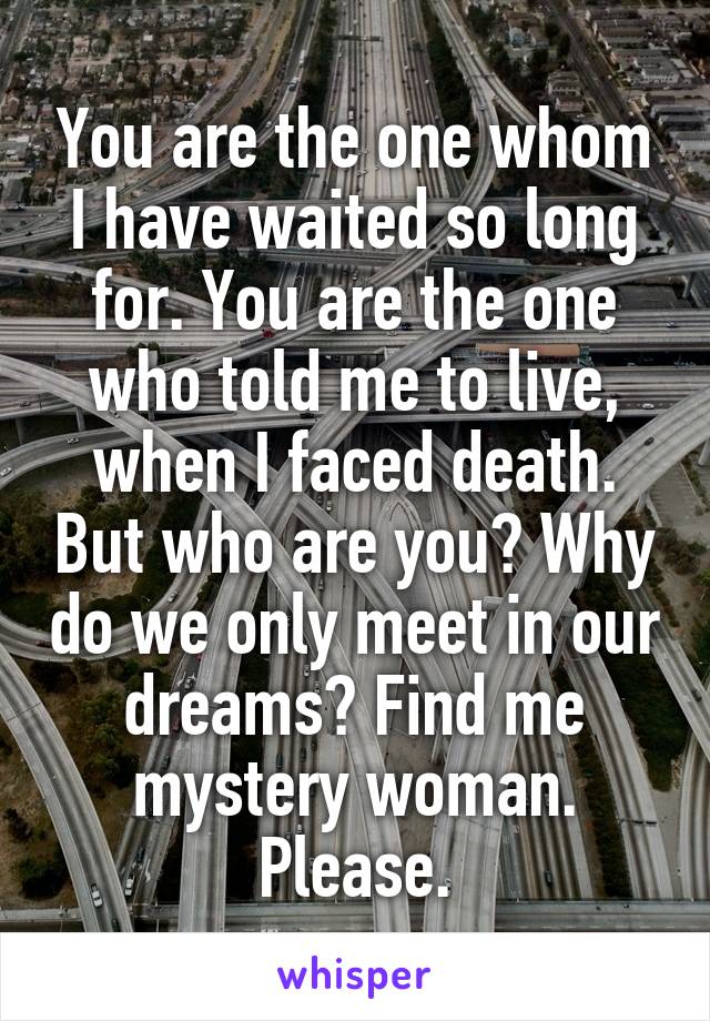 You are the one whom I have waited so long for. You are the one who told me to live, when I faced death. But who are you? Why do we only meet in our dreams? Find me mystery woman. Please.