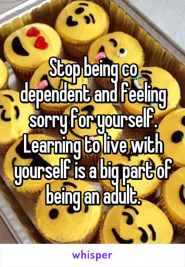 Stop being co dependent and feeling sorry for yourself. Learning to live with yourself is a big part of being an adult.