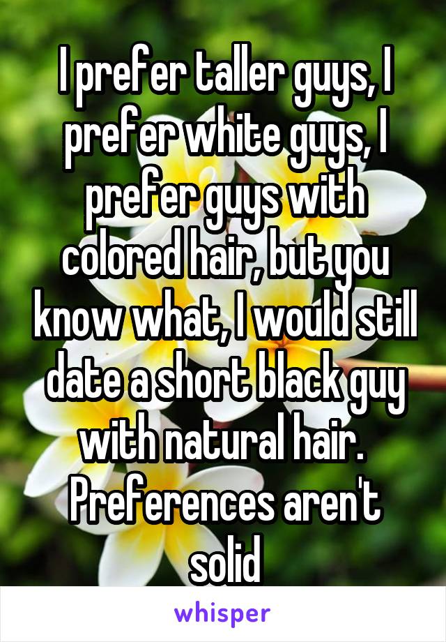 I prefer taller guys, I prefer white guys, I prefer guys with colored hair, but you know what, I would still date a short black guy with natural hair. 
Preferences aren't solid