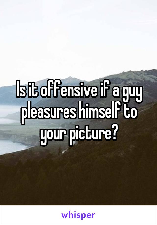 Is it offensive if a guy pleasures himself to your picture?