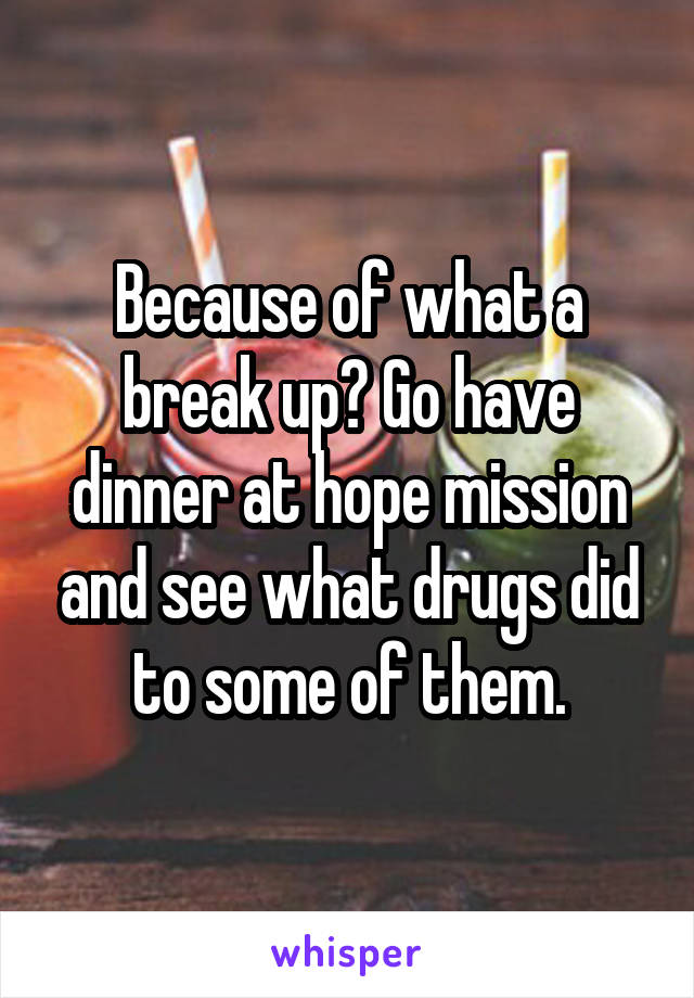 Because of what a break up? Go have dinner at hope mission and see what drugs did to some of them.