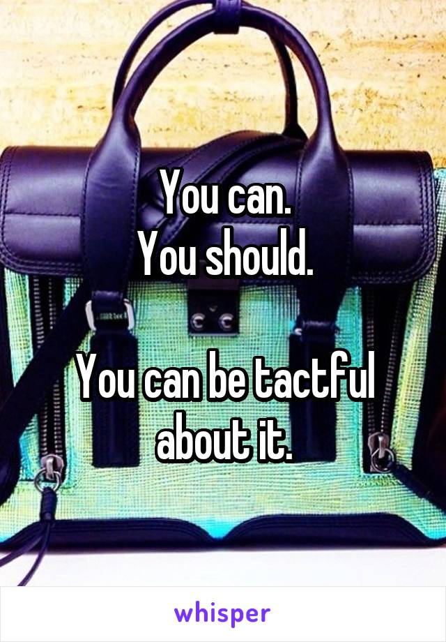 You can.
You should.

You can be tactful about it.