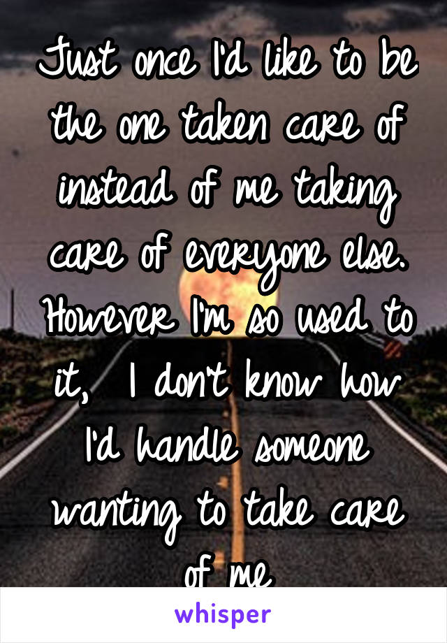 Just once I'd like to be the one taken care of instead of me taking care of everyone else. However I'm so used to it,  I don't know how I'd handle someone wanting to take care of me